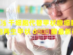 🐧 干细胞代替甲状腺细胞（干细胞再生甲状 🐎 腺最新研究）